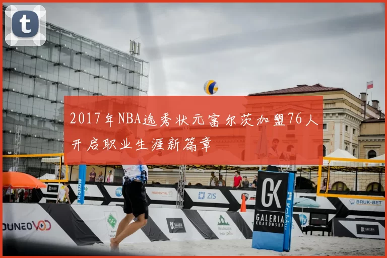 2017年NBA选秀状元富尔茨加盟76人开启职业生涯新篇章