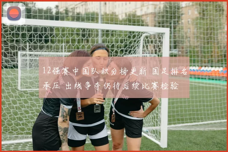 12强赛中国队积分榜更新 国足排名承压 出线争夺仍待后续比赛检验
