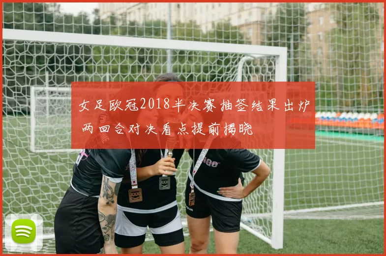女足欧冠2018半决赛抽签结果出炉 两回合对决看点提前揭晓