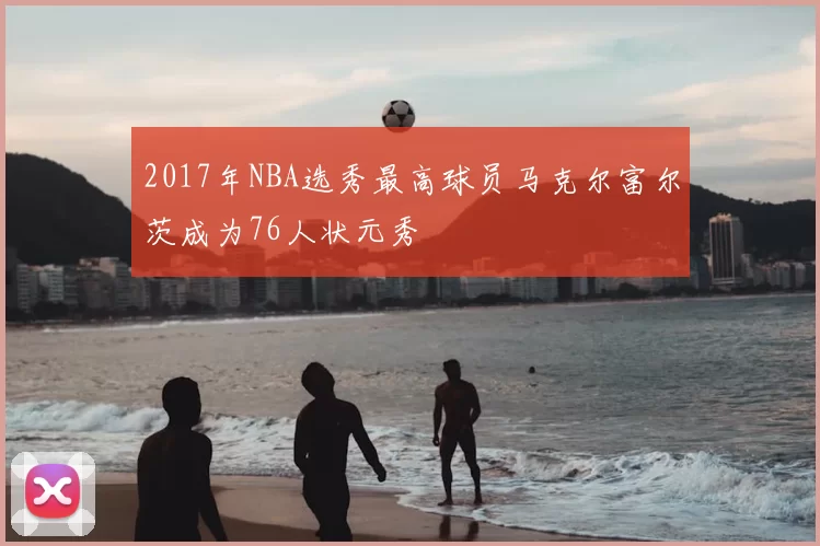 2017年NBA选秀最高球员马克尔富尔茨成为76人状元秀