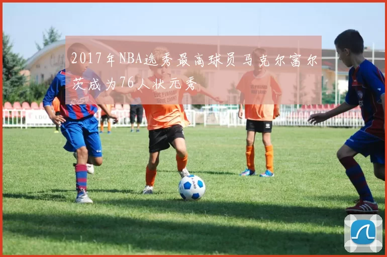 2017年NBA选秀最高球员马克尔富尔茨成为76人状元秀