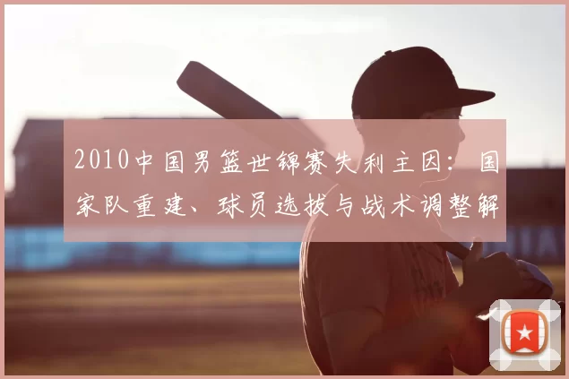 2010中国男篮世锦赛失利主因：国家队重建、球员选拔与战术调整解析