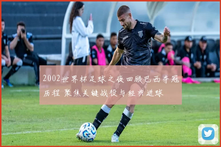 2002世界杯足球之夜回顾巴西夺冠历程 聚焦关键战役与经典进球