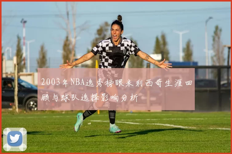 2003年NBA选秀榜眼米利西奇生涯回顾与球队选择影响分析
