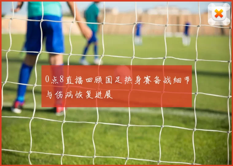 0点8直播回顾国足热身赛备战细节与伤病恢复进展