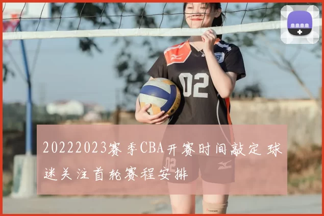 20222023赛季CBA开赛时间敲定 球迷关注首轮赛程安排