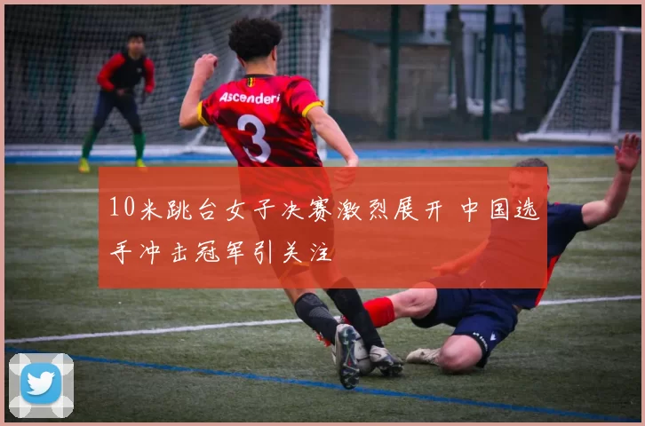 10米跳台女子决赛激烈展开 中国选手冲击冠军引关注