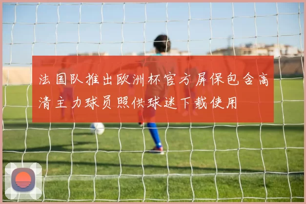 法国队推出欧洲杯官方屏保包含高清主力球员照供球迷下载使用