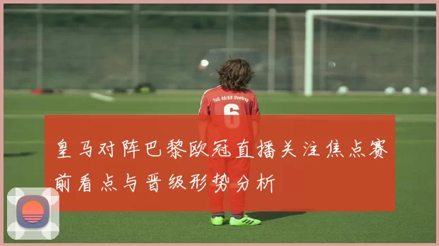 皇马对阵巴黎欧冠直播关注焦点赛前看点与晋级形势分析