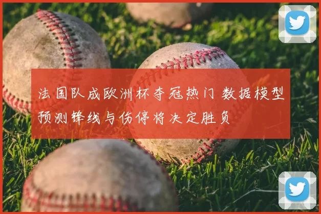 法国队成欧洲杯夺冠热门 数据模型预测锋线与伤停将决定胜负