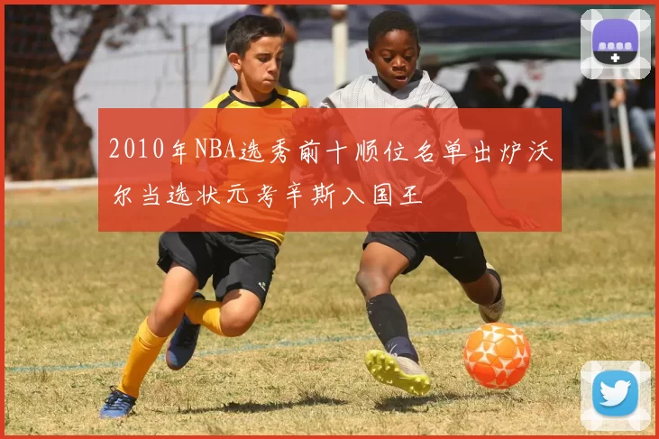2010年NBA选秀前十顺位名单出炉沃尔当选状元考辛斯入国王
