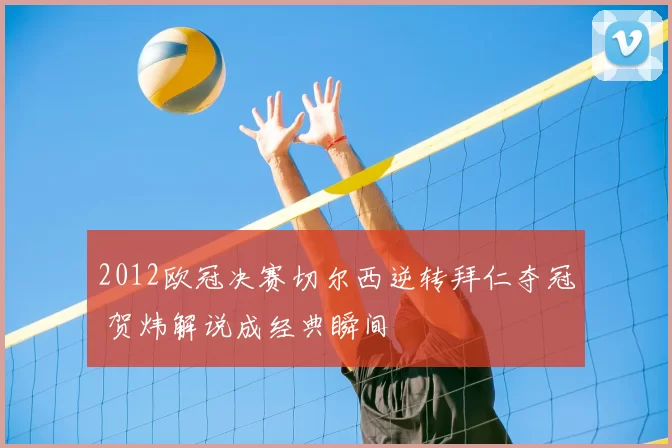 2012欧冠决赛切尔西逆转拜仁夺冠 贺炜解说成经典瞬间