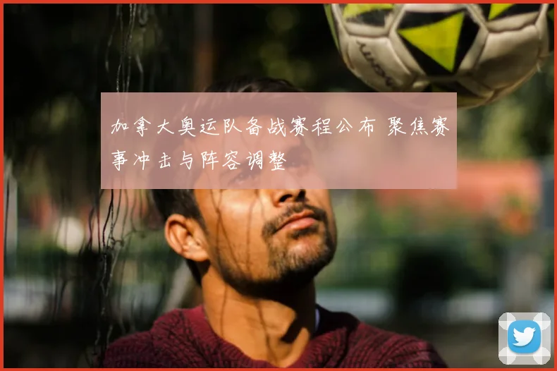加拿大奥运队备战赛程公布 聚焦赛事冲击与阵容调整