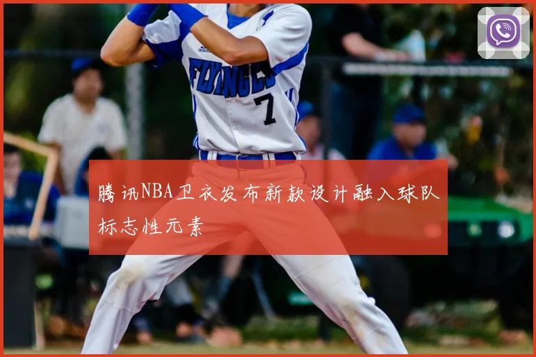 腾讯NBA卫衣发布新款设计融入球队标志性元素