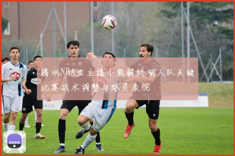 腾讯NBA女主播小熊解析湖人队关键比赛战术调整与球员表现