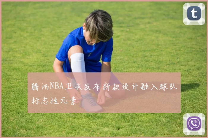 腾讯NBA卫衣发布新款设计融入球队标志性元素