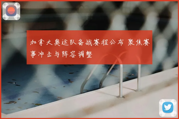 加拿大奥运队备战赛程公布 聚焦赛事冲击与阵容调整