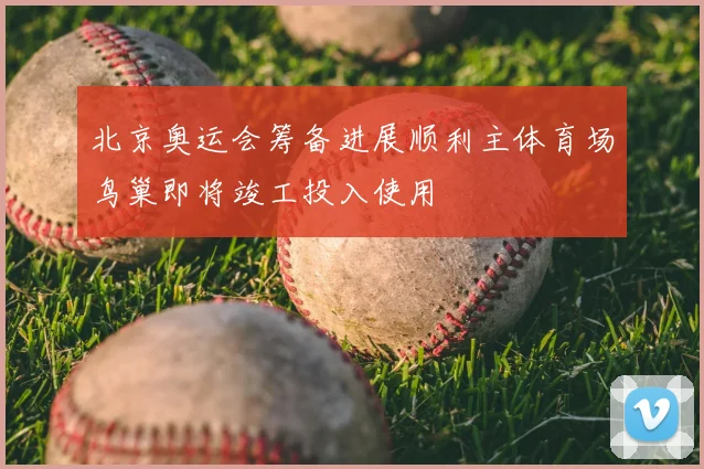 北京奥运会筹备进展顺利主体育场鸟巢即将竣工投入使用